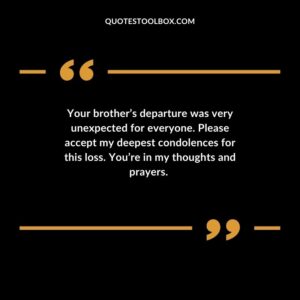 Your brothers departure was very unexpected for everyone. Please accept my deepest condolences for this loss. Youre in my thoughts and prayers.