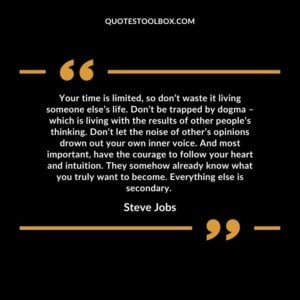 Your time is limited so dont waste it living someone elses life. Dont be trapped by dogma – which is living with the results of other peoples thinking.