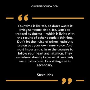 Your time is limited, so don’t waste it living someone else’s life. Don’t be trapped by dogma — which is living with the results of other people’s thinking. Don’t let the