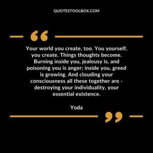 Your world you create too. You yourself you create. Things thoughts become. Burning inside you jealousy is and poisoning you is anger inside you greed is growing. And clouding your