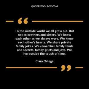 To the outside world we all grow old. But not to brothers and sisters. We know each other as we always were. We know each other’s hearts. We share private family jokes. We remember family feuds and secrets, family griefs and joys. We live outside the touch of time.