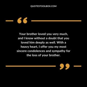 Your brother loved you very much, and I know without a doubt that you loved him deeply as well. With a heavy heart, I offer you my most sincere condolences and sympathy for the loss of your brother.