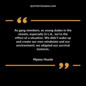 As gang members, as young dudes in the streets, especially in L.A., we’re the effect of a situation. We didn’t wake up and create our own mindstate and our environment we adapted our survival in