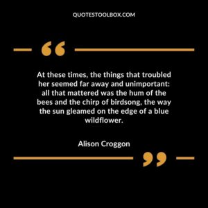 At these times, the things that troubled her seemed far away and unimportant all that mattered was the hum of the bees and the chirp of birdsong, the way the sun gleamed on the edge of