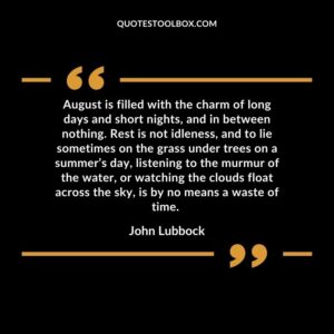 August is filled with the charm of long days and short nights, and in between nothing. Rest is not idleness, and to lie sometimes on the grass under trees on a summer’s day, listening