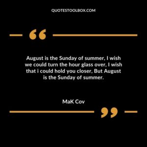August is the Sunday of summer, I wish we could turn the hour glass over, I wish that i could hold you closer, But August is the Sunday of summer