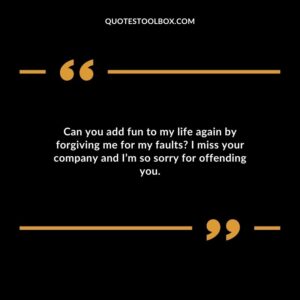 Can you add fun to my life again by forgiving me for my faults I miss your company and I’m so sorry for offending you