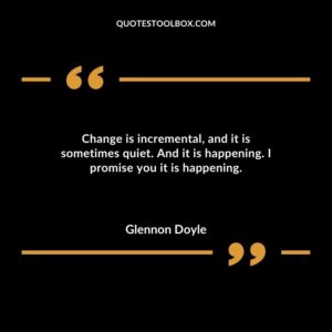 Change is incremental and it is sometimes quiet. And it is happening. I promise you it is happening