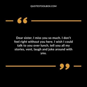 Dear sister, I miss you so much. I don’t feel right without you here. I wish I could talk to you over lunch, tell you all my stories, vent, laugh and joke around with you