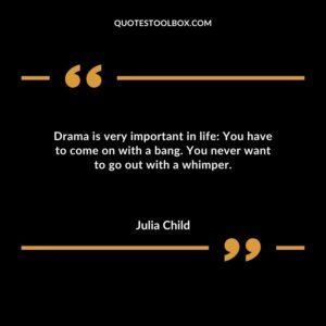 Drama is very important in life You have to come on with a bang. You never want to go out with a whimper