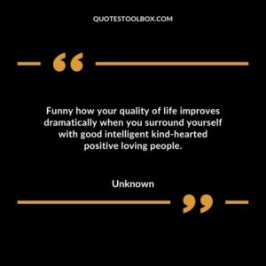 Funny how your quality of life improves dramatically when you surround yourself with good intelligent kind hearted positive loving people