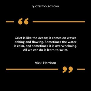 Grief is like the ocean; it comes on waves ebbing and flowing. Sometimes the water is calm, and sometimes it is overwhelming. All we can do is learn to swim