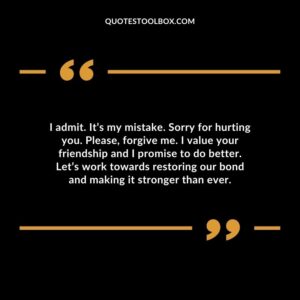 I admit. It’s my mistake. Sorry for hurting you. Please, forgive me. I value your friendship and I promise to do better. Let’s work towards restoring our bond and making it stronger than ever