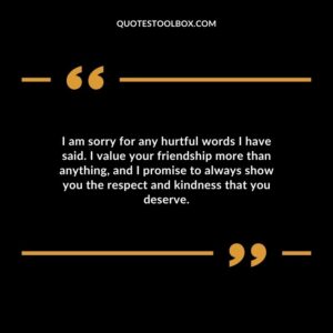 I am sorry for any hurtful words I have said. I value your friendship more than anything, and I promise to always show you the respect and kindness that you deserve