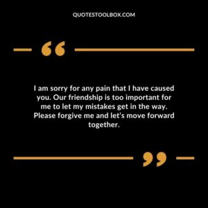I am sorry for any pain that I have caused you. Our friendship is too important for me to let my mistakes get in the way. Please forgive me and let’s move forward together