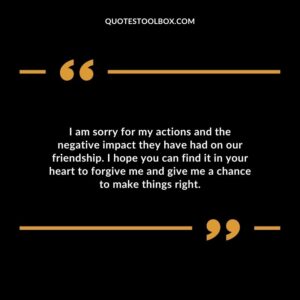 I am sorry for my actions and the negative impact they have had on our friendship. I hope you can find it in your heart to forgive me and give me a chance to make things right