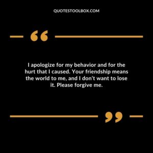 I apologize for my behavior and for the hurt that I caused. Your friendship means the world to me, and I don’t want to lose it. Please forgive me