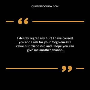 I deeply regret any hurt I have caused you and I ask for your forgiveness. I value our friendship and I hope you can give me another chance