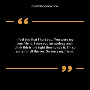 I feel bad that I hurt you. You were my true friend. I owe you an apology and I think this is the right time to say it. I’m so sorry for all the lies. So sorry my friend
