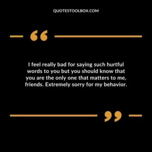 I feel really bad for saying such hurtful words to you but you should know that you are the only one that matters to me, friends. Extremely sorry for my behavior