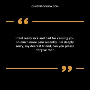 I feel really sick and bad for causing you so much more pain recently. I’m deeply sorry, my dearest friend, can you please forgive me