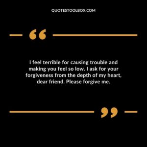 I feel terrible for causing trouble and making you feel so low. I ask for your forgiveness from the depth of my heart, dear friend. Please forgive me