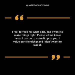 I feel terrible for what I did, and I want to make things right. Please let me know what I can do to make it up to you. I value our friendship and I don’t want to lose it