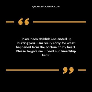 I have been childish and ended up hurting you. I am really sorry for what happened from the bottom of my heart. Please forgive me. I need our friendship back