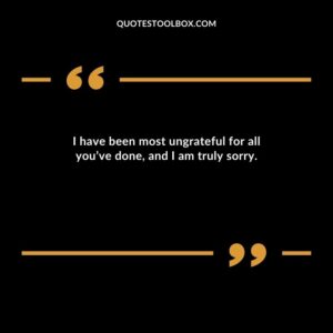 I have been most ungrateful for all you’ve done, and I am truly sorry