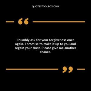 I humbly ask for your forgiveness once again. I promise to make it up to you and regain your trust. Please give me another chance
