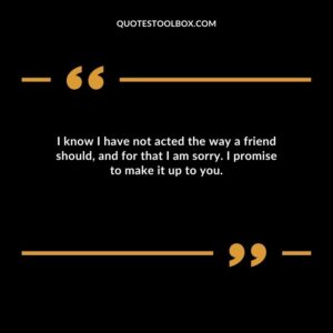 I know I have not acted the way a friend should, and for that I am sorry. I promise to make it up to you