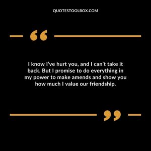 I know I’ve hurt you, and I can’t take it back. But I promise to do everything in my power to make amends and show you how much I value our friendship