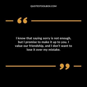 I know that saying sorry is not enough, but I promise to make it up to you. I value our friendship, and I don’t want to lose it over my mistake