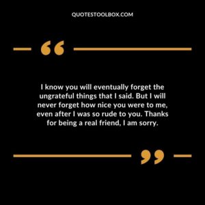 I know you will eventually forget the ungrateful things that I said. But I will never forget how nice you were to me, even after I was so rude to you. Thanks for being a real friend, I am sorry
