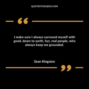 I make sure I always surround myself with good down to earth fun real people who always keep me grounded