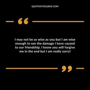 I may not be as wise as you but I am wise enough to see the damage I have caused to our friendship. I know you will forgive me in the end but I am really sorry!