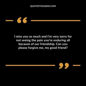 I miss you so much and I’m very sorry for not seeing the pain you’re enduring all because of our friendship. Can you please forgive me, my good friend
