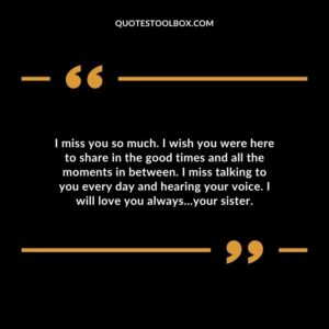I miss you so much. I wish you were here to share in the good times and all the moments in between. I miss talking to you every day and hearing your voice. I will love you always…your sister