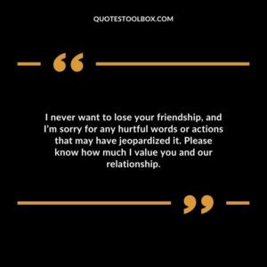 I never want to lose your friendship, and I’m sorry for any hurtful words or actions that may have jeopardized it. Please know how much I value you and our relationship