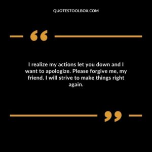 I realize my actions let you down and I want to apologize. Please forgive me, my friend. I will strive to make things right again