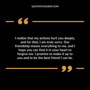 I realize that my actions hurt you deeply, and for that, I am truly sorry. Our friendship means everything to me, and I hope you can find it in your heart to forgive me.