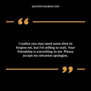 I realize you may need some time to forgive me, but I’m willing to wait. Your friendship is everything to me. Please accept my sincerest apologies