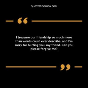 I treasure our friendship so much more than words could ever describe, and I’m sorry for hurting you, my friend. Can you please forgive me