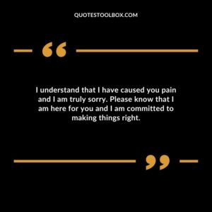 I understand that I have caused you pain and I am truly sorry. Please know that I am here for you and I am committed to making things right