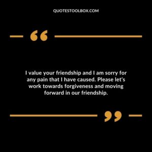 I value your friendship and I am sorry for any pain that I have caused. Please let’s work towards forgiveness and moving forward in our friendship