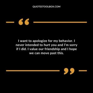 I want to apologize for my behavior. I never intended to hurt you and I’m sorry if I did. I value our friendship and I hope we can move past this