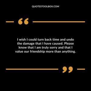 I wish I could turn back time and undo the damage that I have caused. Please know that I am truly sorry and that I value our friendship more than anything