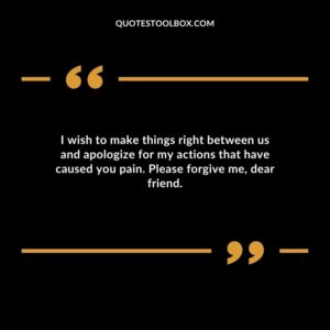 I wish to make things right between us and apologize for my actions that have caused you pain. Please forgive me, dear friend