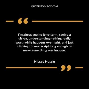 I’m about seeing long term, seeing a vision, understanding nothing really worthwhile happens overnight, and just sticking to your script long enough to make something real happen.