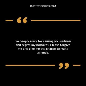 I’m deeply sorry for causing you sadness and regret my mistakes. Please forgive me and give me the chance to make amends